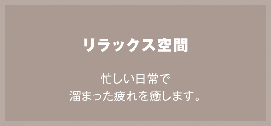 リラックス空間 忙しい日常で溜まった疲れを癒します。